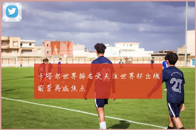卡塔尔世界排名受关注世界杯出线前景再成焦点