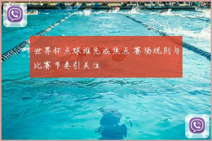 世界杯点球谁先成焦点 赛场规则与比赛节奏引关注