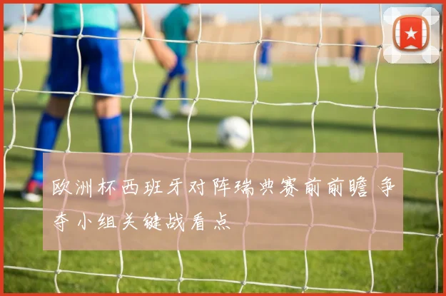 欧洲杯西班牙对阵瑞典赛前前瞻 争夺小组关键战看点