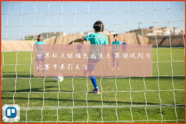 世界杯点球谁先成焦点 赛场规则与比赛节奏引关注