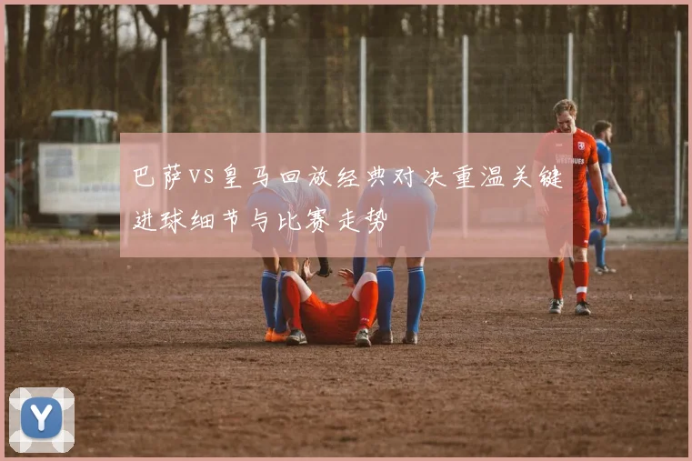 巴萨vs皇马回放经典对决重温关键进球细节与比赛走势