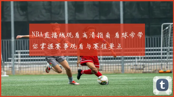 NBA直播线观看高清指南 看球帝带你掌握赛事观看与赛程要点