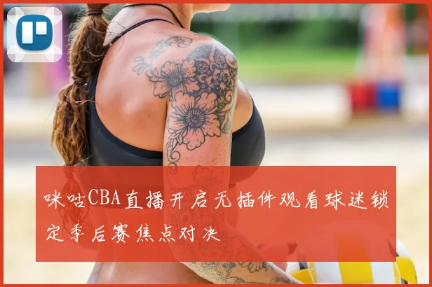 咪咕CBA直播开启无插件观看球迷锁定季后赛焦点对决