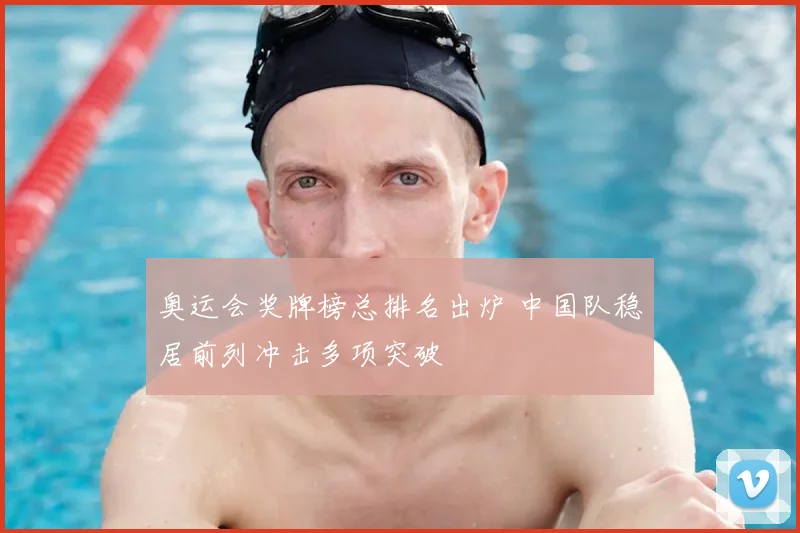 奥运会奖牌榜总排名出炉 中国队稳居前列冲击多项突破
