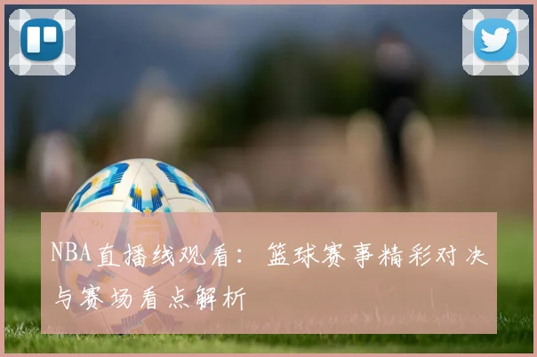 NBA直播线观看:篮球赛事精彩对决与赛场看点解析