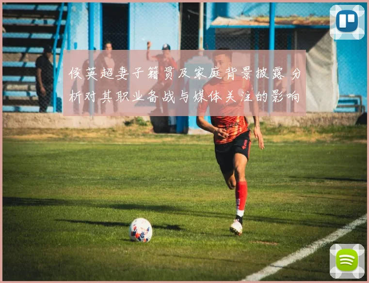 侯英超妻子籍贯及家庭背景披露 分析对其职业备战与媒体关注的影响