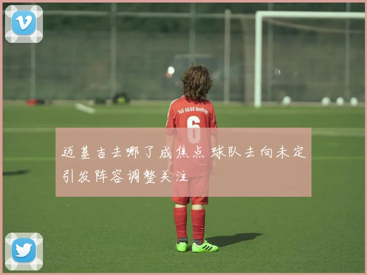 迈基吉去哪了成焦点 球队去向未定引发阵容调整关注