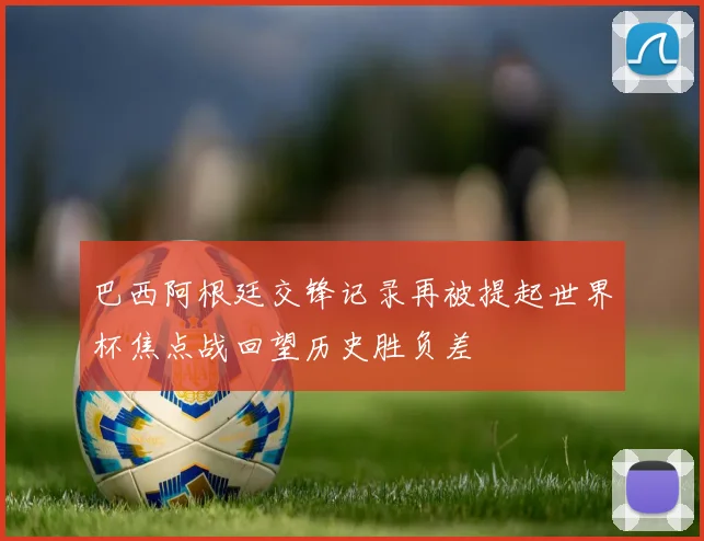 巴西阿根廷交锋记录再被提起世界杯焦点战回望历史胜负差