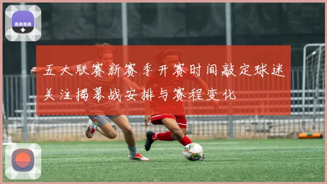 五大联赛新赛季开赛时间敲定球迷关注揭幕战安排与赛程变化