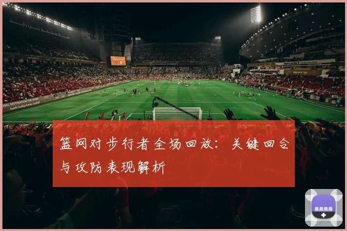 篮网对步行者全场回放：关键回合与攻防表现解析