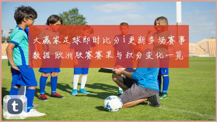 大赢家足球即时比分i更新多场赛事数据 欧洲联赛赛果与积分变化一览