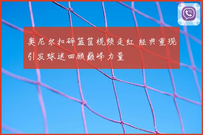 奥尼尔扣碎篮筐视频走红 经典重现引发球迷回顾巅峰力量