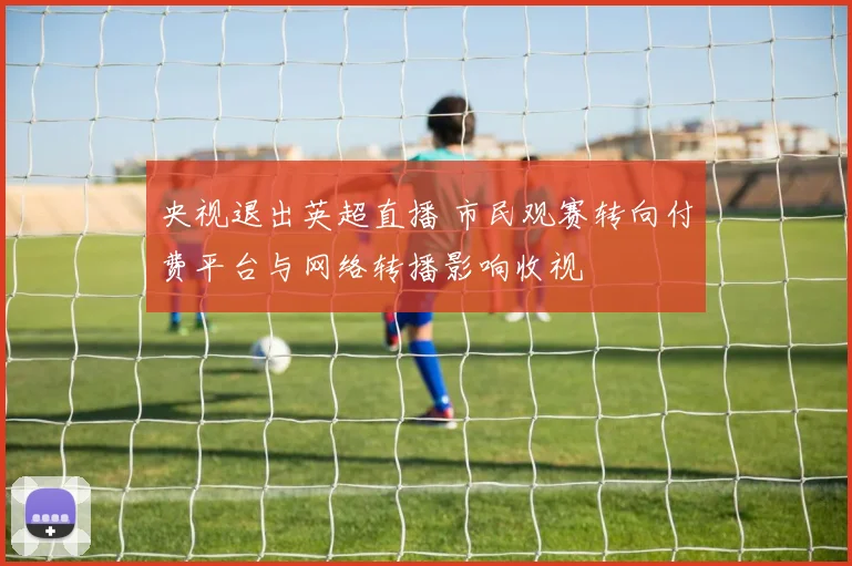 央视退出英超直播 市民观赛转向付费平台与网络转播影响收视