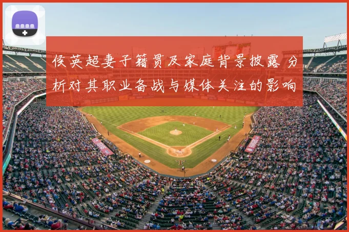 侯英超妻子籍贯及家庭背景披露 分析对其职业备战与媒体关注的影响