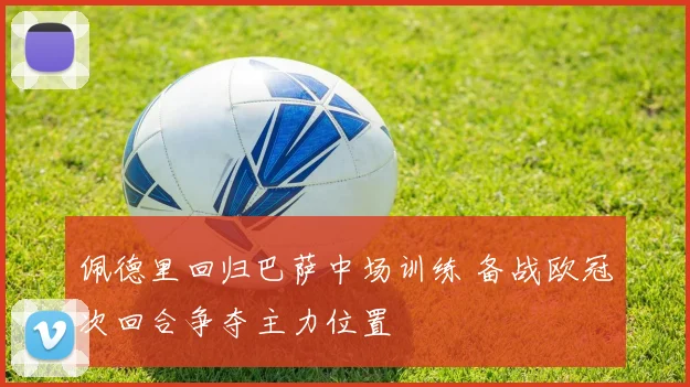 佩德里回归巴萨中场训练 备战欧冠次回合争夺主力位置