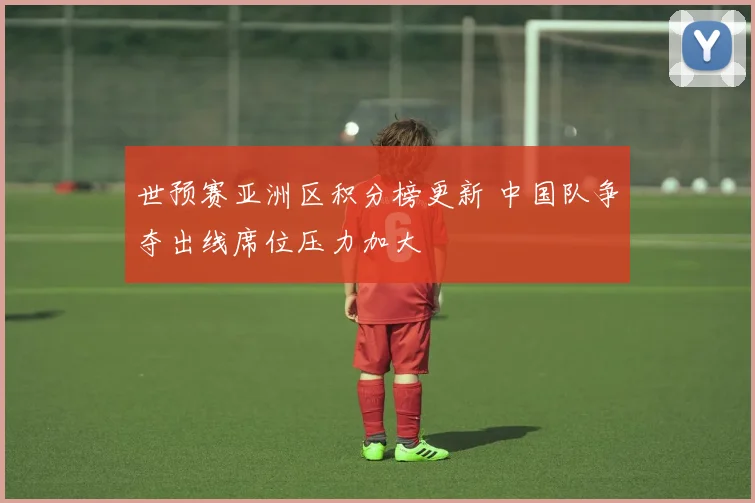 世预赛亚洲区积分榜更新 中国队争夺出线席位压力加大