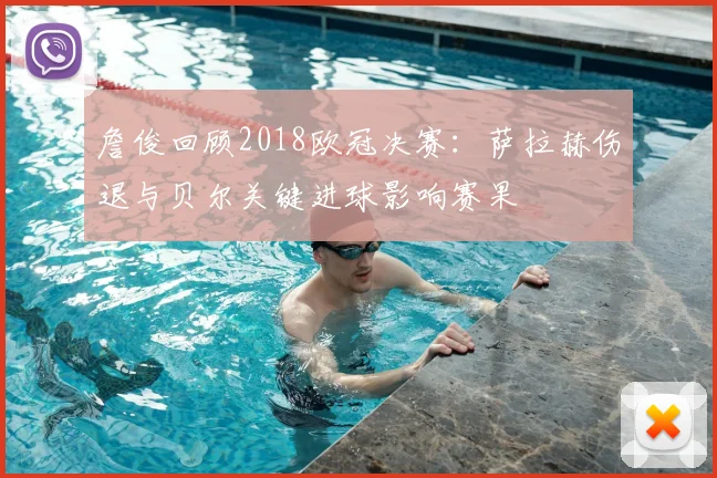 詹俊回顾2018欧冠决赛：萨拉赫伤退与贝尔关键进球影响赛果