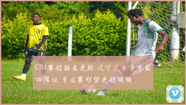 CBA赛程排名更新 辽宁广东争夺前四席位 季后赛形势更趋明朗