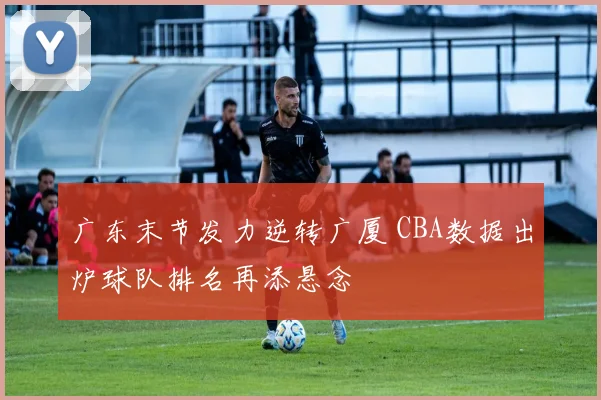 广东末节发力逆转广厦 CBA数据出炉球队排名再添悬念