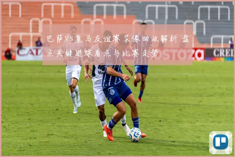 巴萨vs皇马友谊赛录像回放解析 盘点关键进球看点与比赛走势