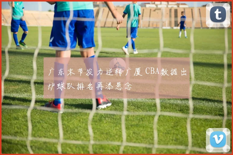 广东末节发力逆转广厦 CBA数据出炉球队排名再添悬念
