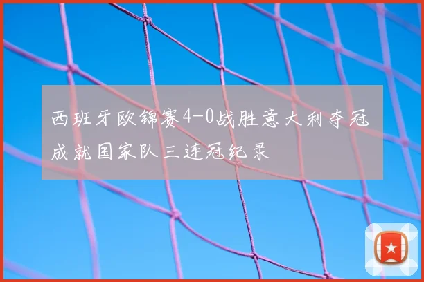 西班牙欧锦赛4-0战胜意大利夺冠 成就国家队三连冠纪录