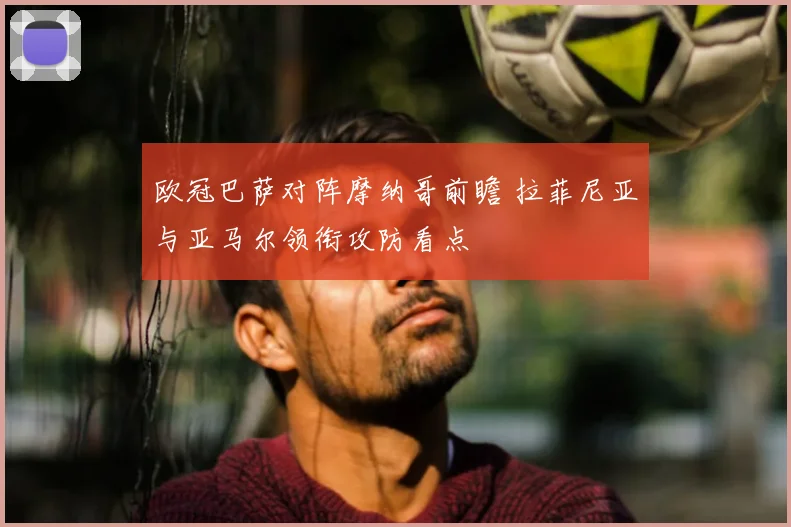欧冠巴萨对阵摩纳哥前瞻 拉菲尼亚与亚马尔领衔攻防看点