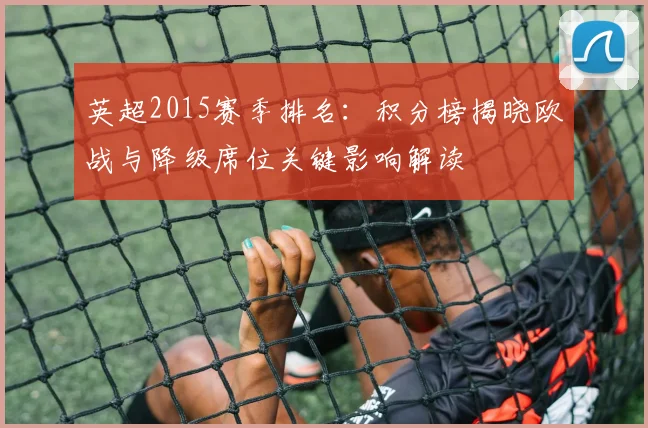 英超2015赛季排名:积分榜揭晓欧战与降级席位关键影响解读