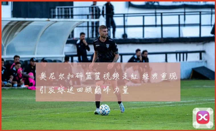 奥尼尔扣碎篮筐视频走红 经典重现引发球迷回顾巅峰力量