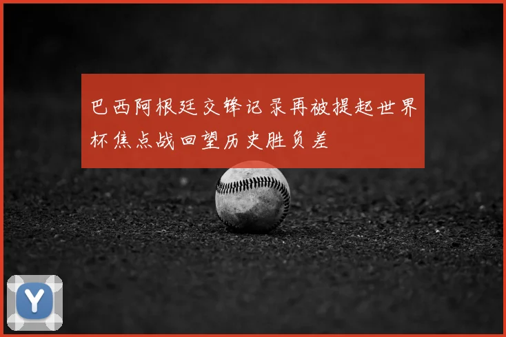 巴西阿根廷交锋记录再被提起世界杯焦点战回望历史胜负差